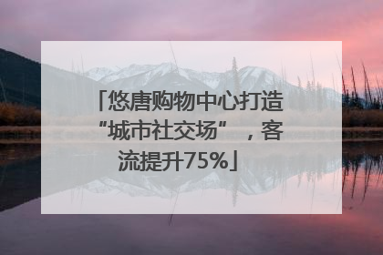 悠唐购物中心打造“城市社交场”，客流提升75%