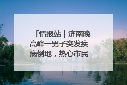 情报站｜济南晚高峰一男子突发疾病倒地，热心市民跪地接力施救