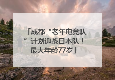 成都“老年电竞队”计划迎战日本队！最大年龄77岁