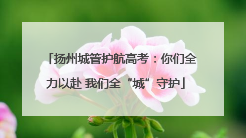 扬州城管护航高考：你们全力以赴 我们全“城”守护