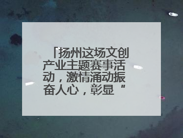 扬州这场文创产业主题赛事活动，激情涌动振奋人心，彰显“青春力量”