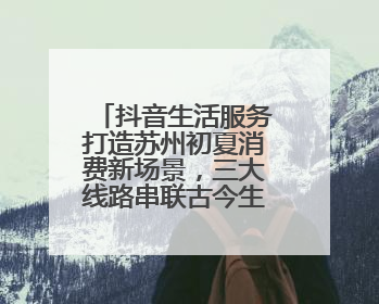 抖音生活服务打造苏州初夏消费新场景，三大线路串联古今生活美学