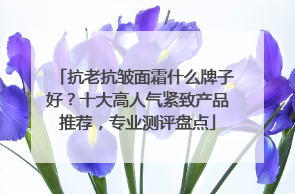 抗老抗皱面霜什么牌子好？十大高人气紧致产品推荐，专业测评盘点