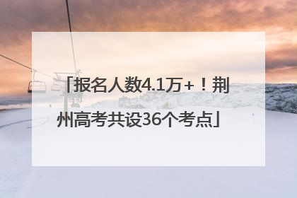 报名人数4.1万+！荆州高考共设36个考点