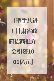 携手共进！甘肃省政府招商推介会引资1001亿元