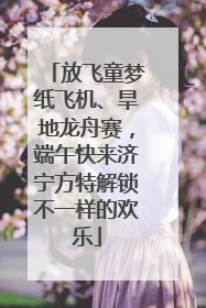 放飞童梦纸飞机、旱地龙舟赛，端午快来济宁方特解锁不一样的欢乐