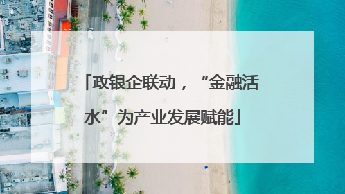 政银企联动，“金融活水”为产业发展赋能