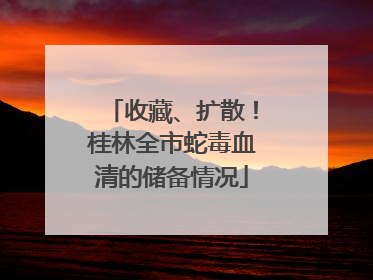 收藏、扩散！桂林全市蛇毒血清的储备情况