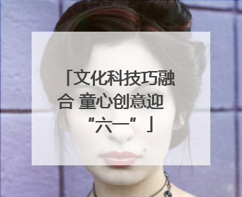 文化科技巧融合 童心创意迎“六一”