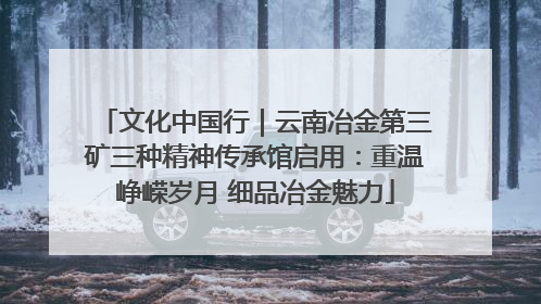 文化中国行｜云南冶金第三矿三种精神传承馆启用：重温峥嵘岁月 细品冶金魅力