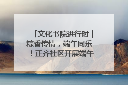 文化书院进行时｜粽香传情，端午同乐！正齐社区开展端午包粽子大赛