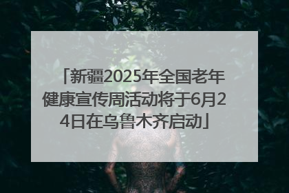 新疆2025年全国老年健康宣传周活动将于6月24日在乌鲁木齐启动