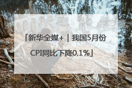 新华全媒+｜我国5月份CPI同比下降0.1%