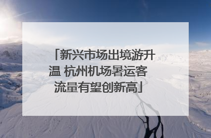 新兴市场出境游升温 杭州机场暑运客流量有望创新高