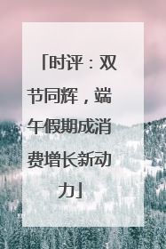 时评：双节同辉，端午假期成消费增长新动力