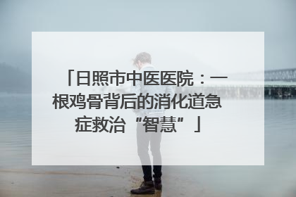 日照市中医医院：一根鸡骨背后的消化道急症救治“智慧”