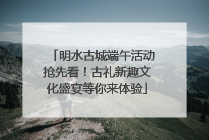 明水古城端午活动抢先看！古礼新趣文化盛宴等你来体验