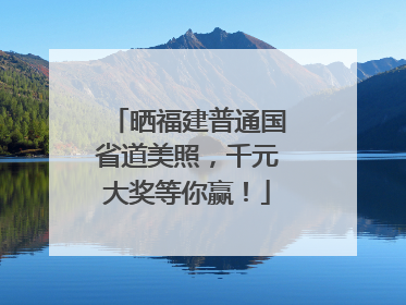 晒福建普通国省道美照，千元大奖等你赢！