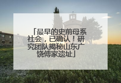 最早的史前母系社会，已确认！研究团队揭秘山东广饶傅家遗址