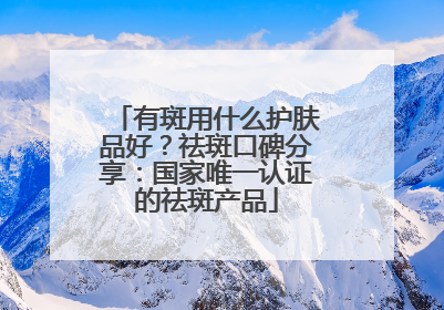 有斑用什么护肤品好？祛斑口碑分享：国家唯一认证的祛斑产品