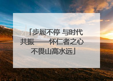 步履不停 与时代共振——怀仁者之心 不畏山高水远
