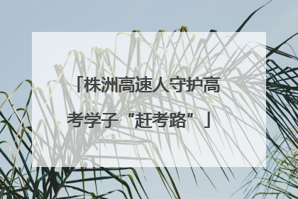 株洲高速人守护高考学子“赶考路”