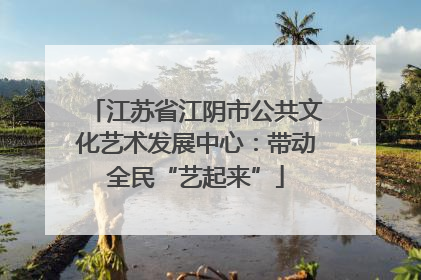 江苏省江阴市公共文化艺术发展中心：带动全民“艺起来”