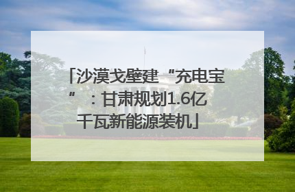 沙漠戈壁建“充电宝”：甘肃规划1.6亿千瓦新能源装机