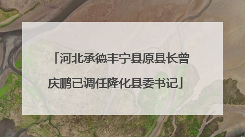 河北承德丰宁县原县长曾庆鹏已调任隆化县委书记