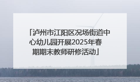 泸州市江阳区况场街道中心幼儿园开展2025年春期期末教师研修活动