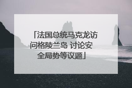 法国总统马克龙访问格陵兰岛 讨论安全局势等议题