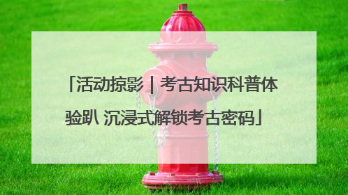 活动掠影｜考古知识科普体验趴 沉浸式解锁考古密码
