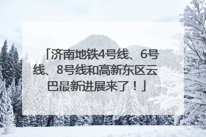 济南地铁4号线、6号线、8号线和高新东区云巴最新进展来了！