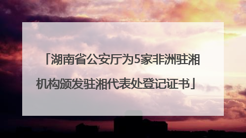 湖南省公安厅为5家非洲驻湘机构颁发驻湘代表处登记证书