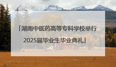 湖南中医药高等专科学校举行2025届毕业生毕业典礼