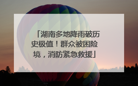 湖南多地降雨破历史极值！群众被困险境，消防紧急救援