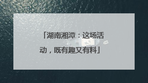 湖南湘潭：这场活动，既有趣又有料