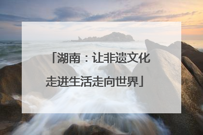 湖南：让非遗文化走进生活走向世界