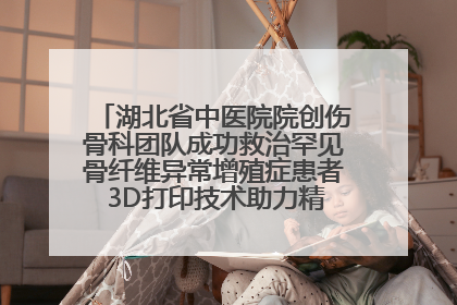 湖北省中医院院创伤骨科团队成功救治罕见骨纤维异常增殖症患者 3D打印技术助力精准矫形手术