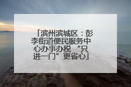 滨州滨城区：彭李街道便民服务中心办事办税 “只进一门”更省心