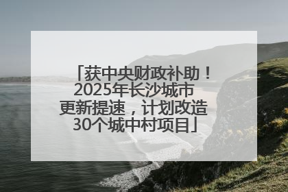 获中央财政补助！2025年长沙城市更新提速，计划改造30个城中村项目