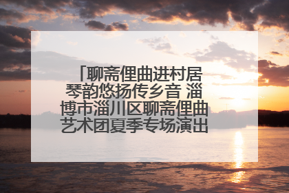 聊斋俚曲进村居 琴韵悠扬传乡音 淄博市淄川区聊斋俚曲艺术团夏季专场演出在杏园子村举行