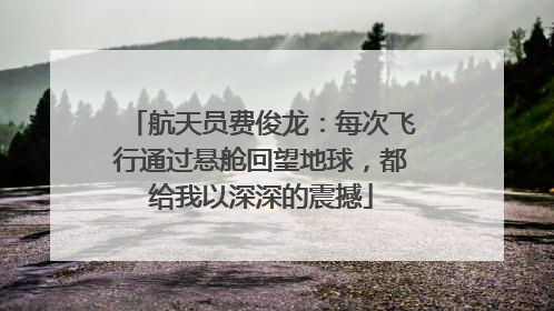 航天员费俊龙：每次飞行通过悬舱回望地球，都给我以深深的震撼