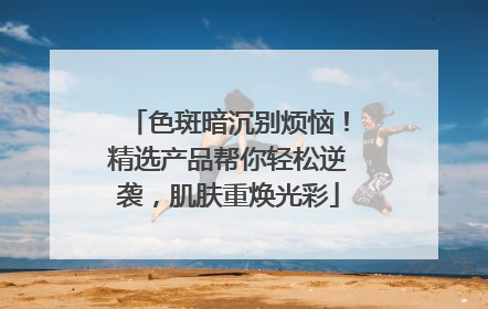 色斑暗沉别烦恼！精选产品帮你轻松逆袭，肌肤重焕光彩