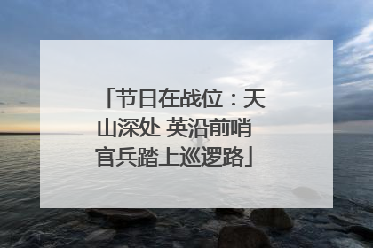 节日在战位：天山深处 英沿前哨官兵踏上巡逻路