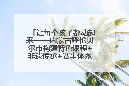 让每个孩子都动起来——内蒙古呼伦贝尔市构建特色课程+非遗传承+赛事体系校园体育生态链