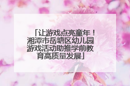 让游戏点亮童年！湘潭市岳塘区幼儿园游戏活动助推学前教育高质量发展