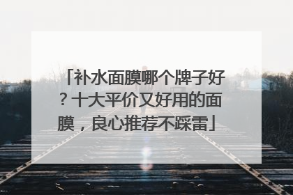 补水面膜哪个牌子好？十大平价又好用的面膜，良心推荐不踩雷