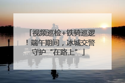 视频巡检+铁骑巡逻！端午期间，冰城交警守护“在路上”