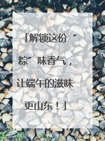 解锁这份“粽”味香气，让端午的滋味更山东！